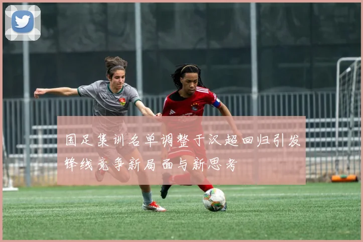 国足集训名单调整于汉超回归引发锋线竞争新局面与新思考