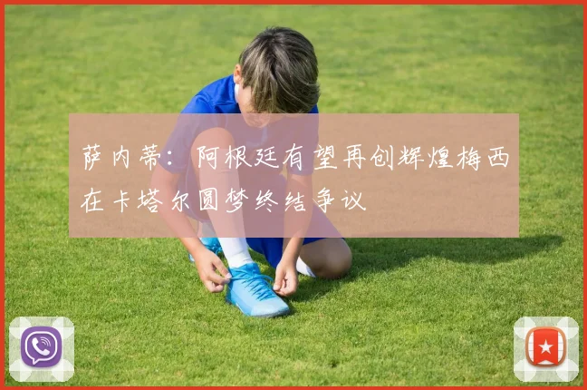 萨内蒂：阿根廷有望再创辉煌梅西在卡塔尔圆梦终结争议