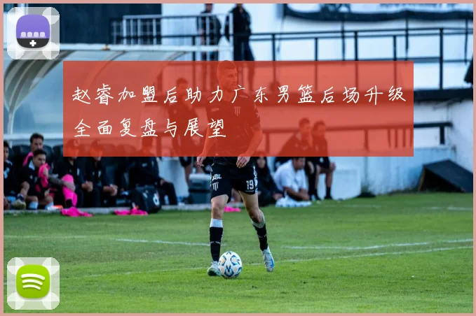 赵睿加盟后助力广东男篮后场升级全面复盘与展望