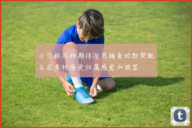 小贝林厄姆期待与恩梅查的默契配合在多特感受归属感愈加明显