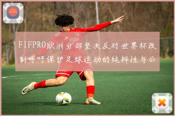 FIFPRO欧洲分部坚决反对世界杯改制呼吁保护足球运动的纯粹性与公平性