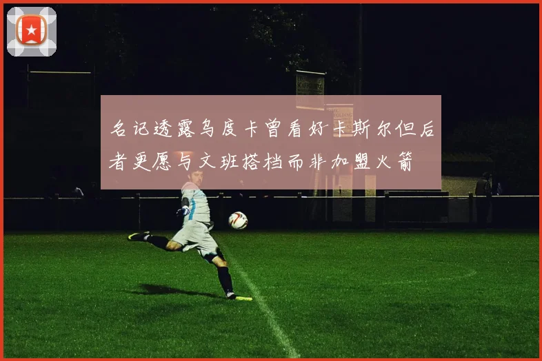 名记透露乌度卡曾看好卡斯尔但后者更愿与文班搭档而非加盟火箭