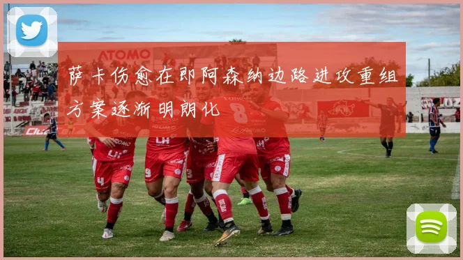 萨卡伤愈在即阿森纳边路进攻重组方案逐渐明朗化